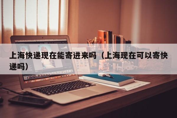 上海快递现在能寄进来吗（上海现在可以寄快递吗）