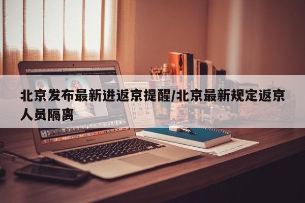 北京发布最新进返京提醒/北京最新规定返京人员隔离