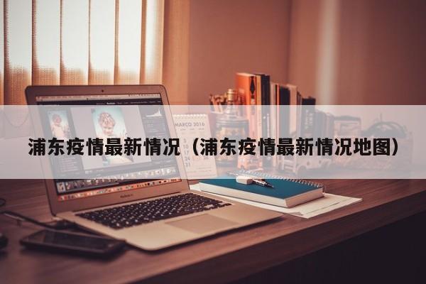浦东疫情最新情况（浦东疫情最新情况地图）