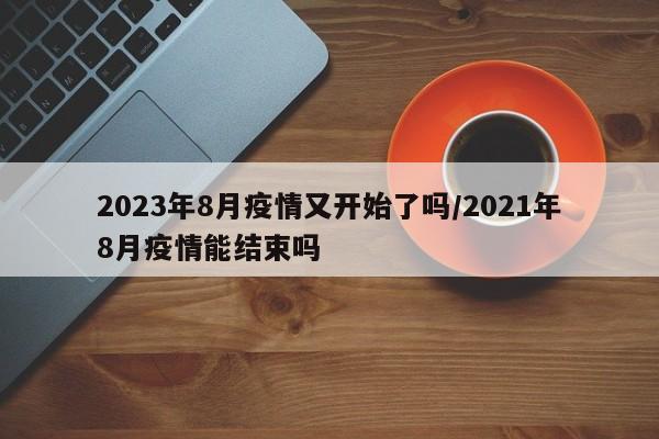 2023年8月疫情又开始了吗/2021年8月疫情能结束吗