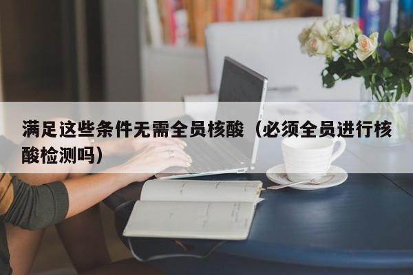 满足这些条件无需全员核酸（必须全员进行核酸检测吗）