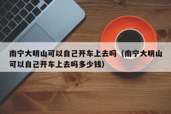 南宁大明山可以自己开车上去吗（南宁大明山可以自己开车上去吗多少钱）