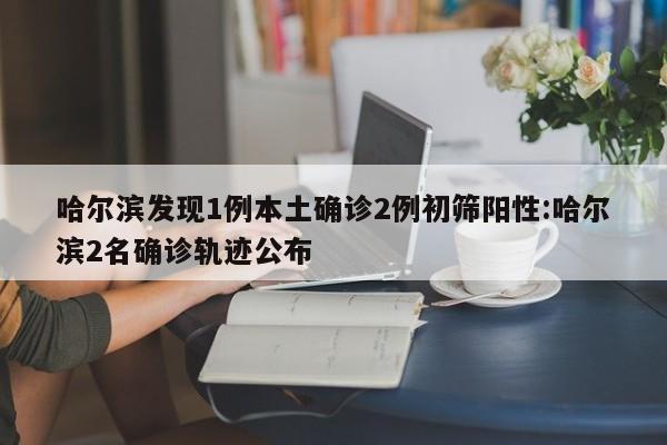 哈尔滨发现1例本土确诊2例初筛阳性:哈尔滨2名确诊轨迹公布