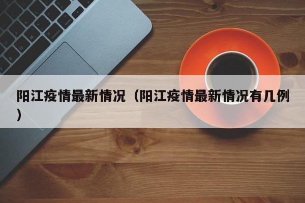 阳江疫情最新情况（阳江疫情最新情况有几例）