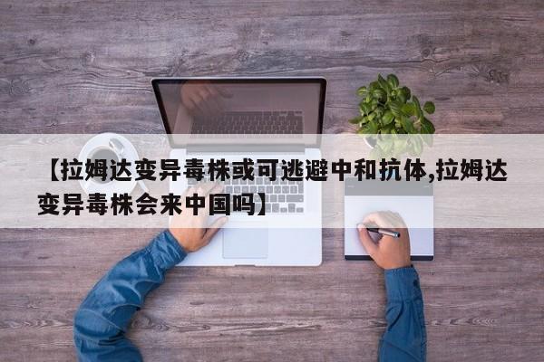 【拉姆达变异毒株或可逃避中和抗体,拉姆达变异毒株会来中国吗】