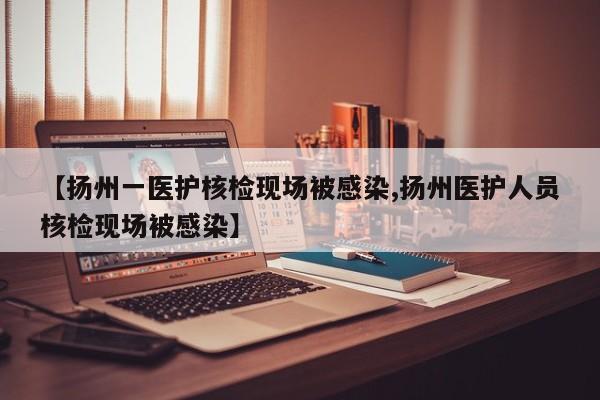 【扬州一医护核检现场被感染,扬州医护人员核检现场被感染】