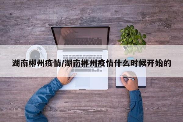 湖南郴州疫情/湖南郴州疫情什么时候开始的