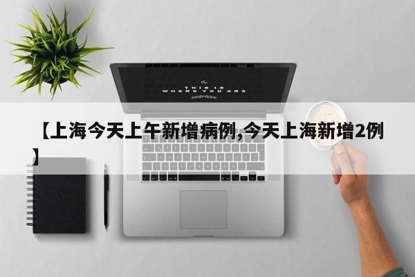 【上海今天上午新增病例,今天上海新增2例】