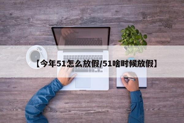 【今年51怎么放假/51啥时候放假】