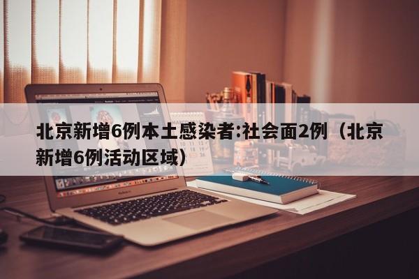北京新增6例本土感染者:社会面2例（北京新增6例活动区域）
