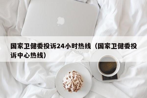 国家卫健委投诉24小时热线（国家卫健委投诉中心热线）