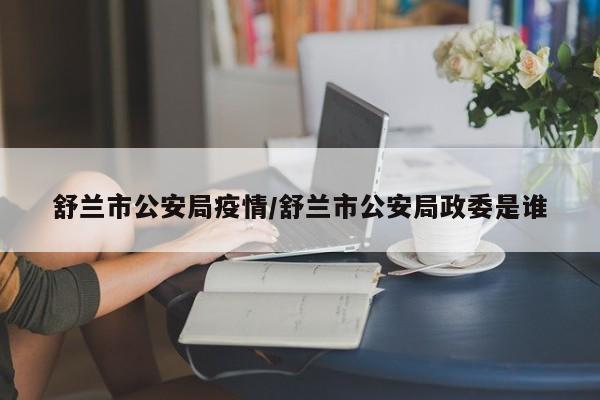舒兰市公安局疫情/舒兰市公安局政委是谁