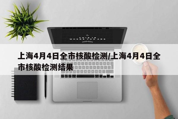 上海4月4日全市核酸检测/上海4月4日全市核酸检测结果