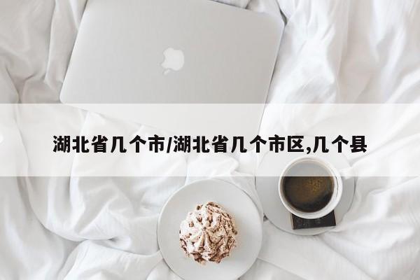 湖北省几个市/湖北省几个市区,几个县