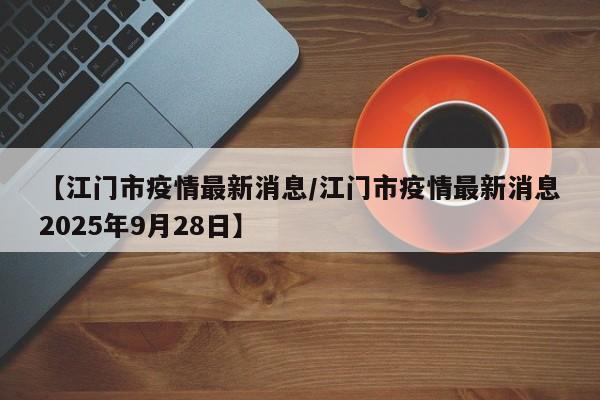 【江门市疫情最新消息/江门市疫情最新消息2025年9月28日】