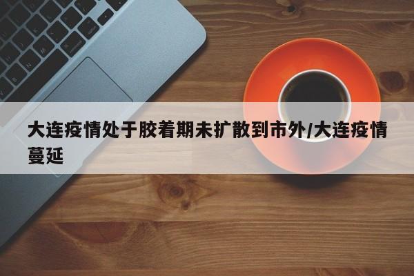 大连疫情处于胶着期未扩散到市外/大连疫情蔓延