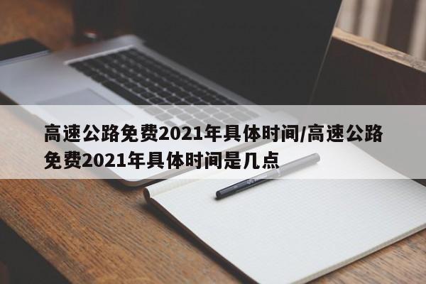 高速公路免费2021年具体时间/高速公路免费2021年具体时间是几点
