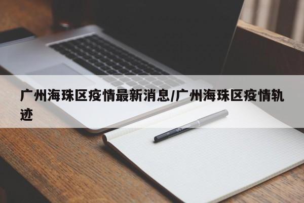 广州海珠区疫情最新消息/广州海珠区疫情轨迹