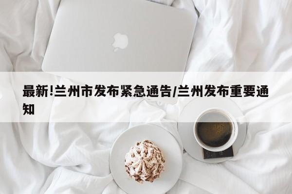 最新!兰州市发布紧急通告/兰州发布重要通知