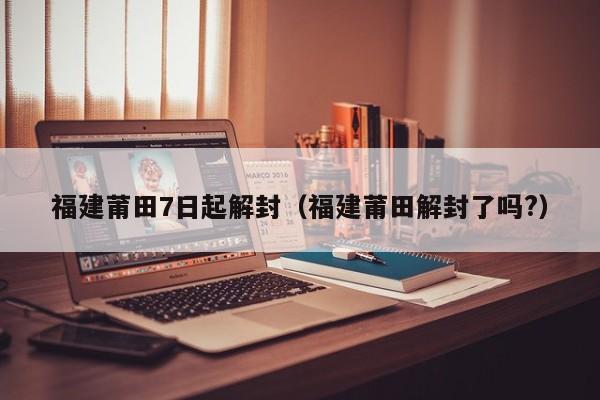 福建莆田7日起解封（福建莆田解封了吗?）