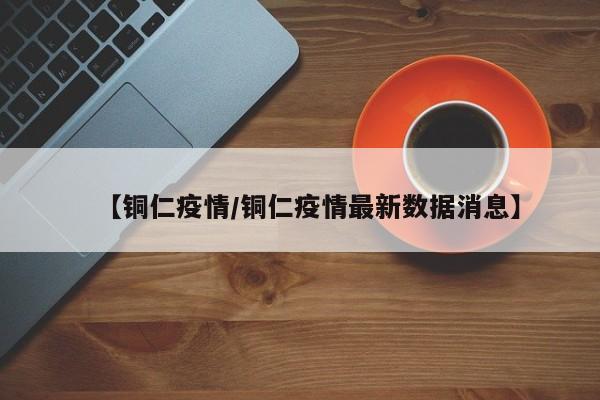 【铜仁疫情/铜仁疫情最新数据消息】