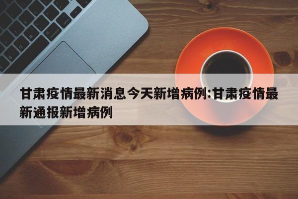 甘肃疫情最新消息今天新增病例:甘肃疫情最新通报新增病例