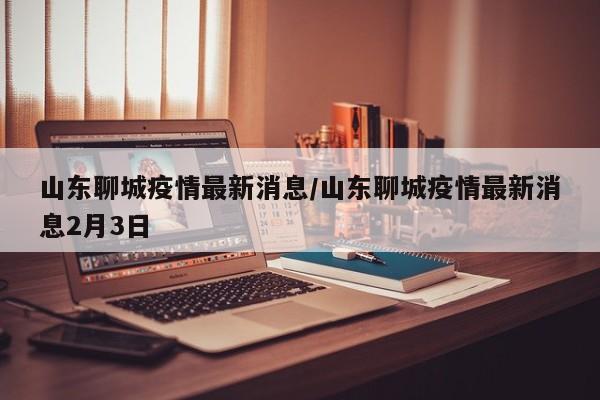 山东聊城疫情最新消息/山东聊城疫情最新消息2月3日