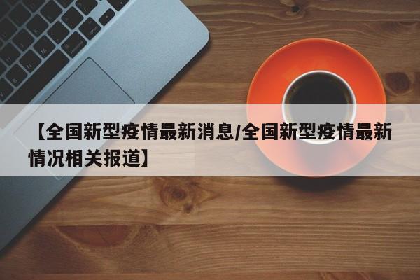 【全国新型疫情最新消息/全国新型疫情最新情况相关报道】