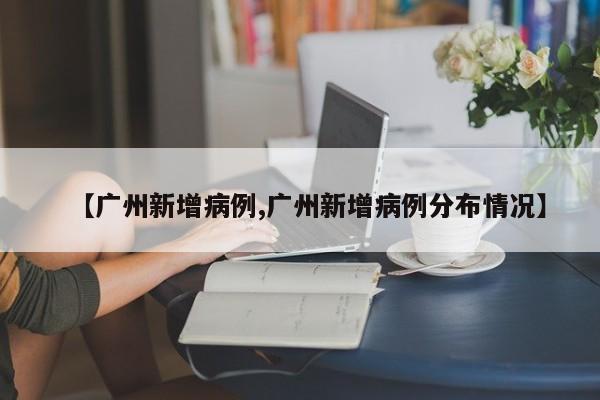 【广州新增病例,广州新增病例分布情况】