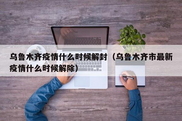 乌鲁木齐疫情什么时候解封（乌鲁木齐市最新疫情什么时候解除）