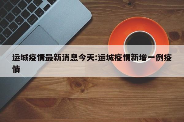 运城疫情最新消息今天:运城疫情新增一例疫情