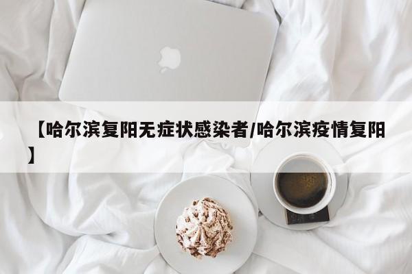【哈尔滨复阳无症状感染者/哈尔滨疫情复阳】