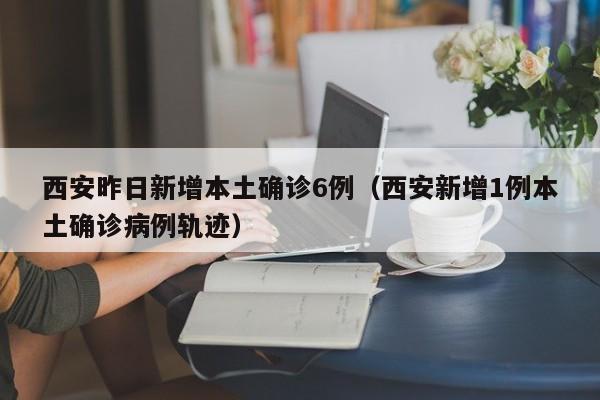 西安昨日新增本土确诊6例（西安新增1例本土确诊病例轨迹）