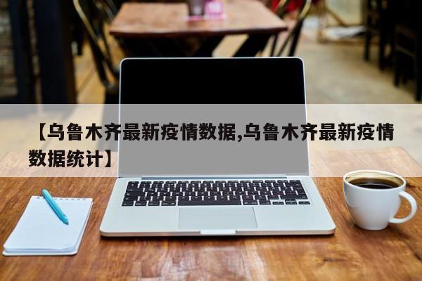 【乌鲁木齐最新疫情数据,乌鲁木齐最新疫情数据统计】