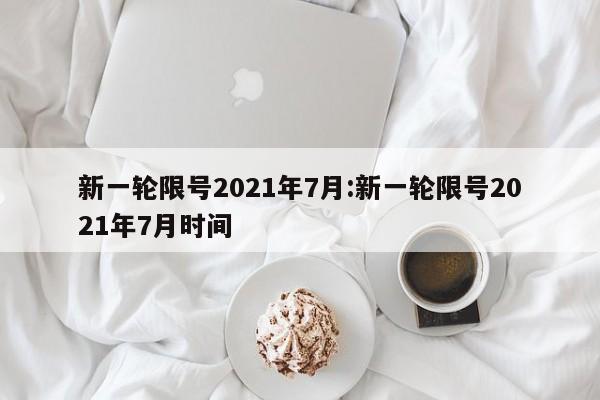 新一轮限号2021年7月:新一轮限号2021年7月时间