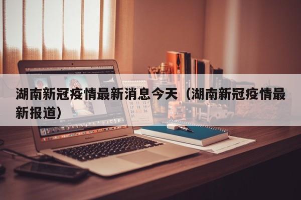 湖南新冠疫情最新消息今天（湖南新冠疫情最新报道）