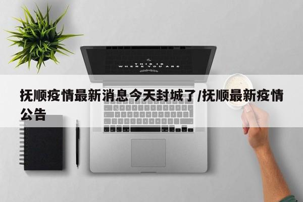抚顺疫情最新消息今天封城了/抚顺最新疫情公告
