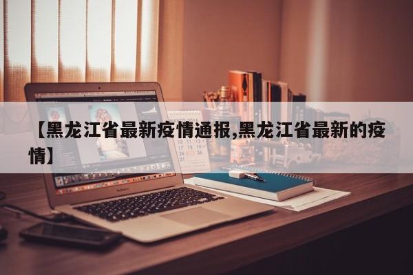 【黑龙江省最新疫情通报,黑龙江省最新的疫情】