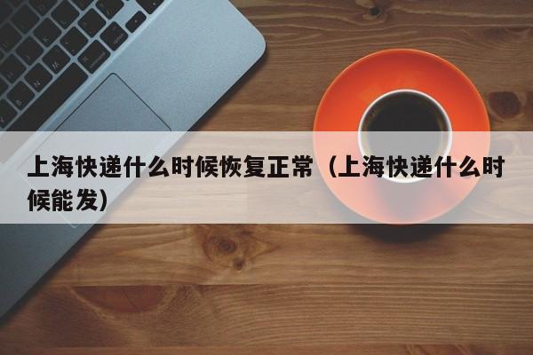 上海快递什么时候恢复正常（上海快递什么时候能发）