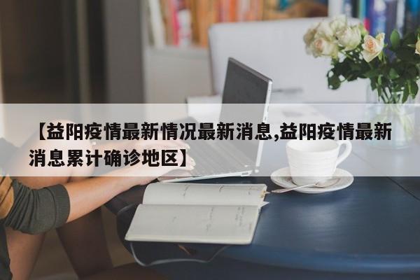 【益阳疫情最新情况最新消息,益阳疫情最新消息累计确诊地区】