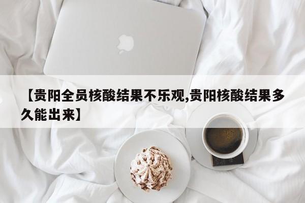 【贵阳全员核酸结果不乐观,贵阳核酸结果多久能出来】