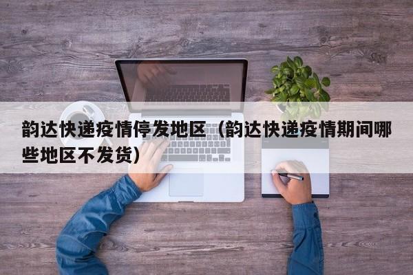 韵达快递疫情停发地区（韵达快递疫情期间哪些地区不发货）