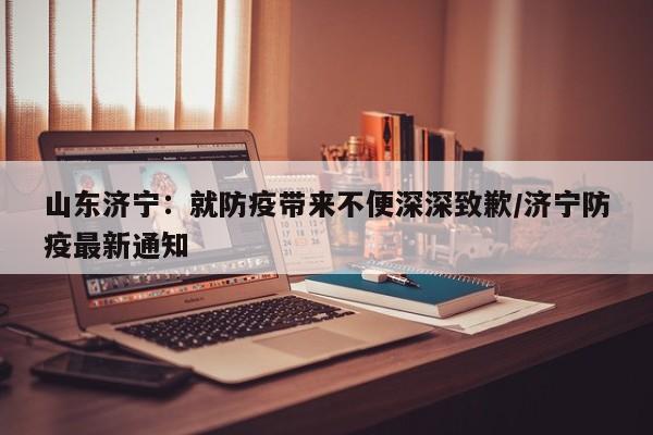 山东济宁：就防疫带来不便深深致歉/济宁防疫最新通知