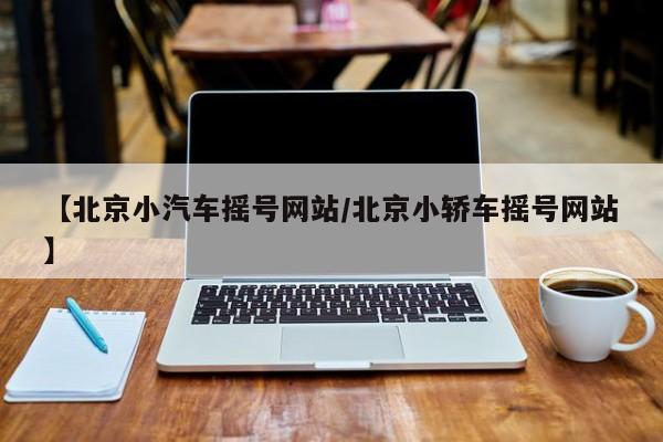 【北京小汽车摇号网站/北京小轿车摇号网站】
