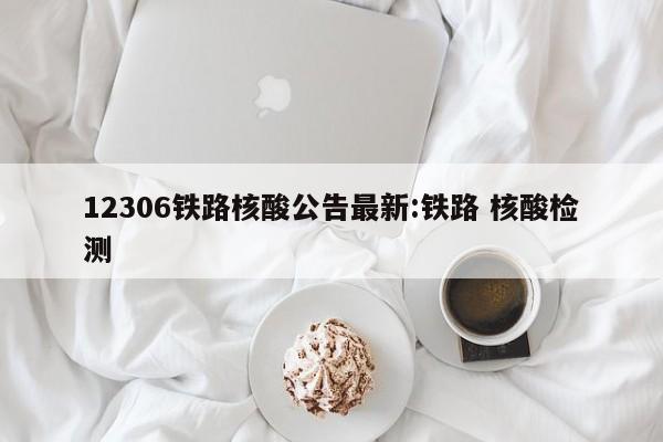 12306铁路核酸公告最新:铁路 核酸检测