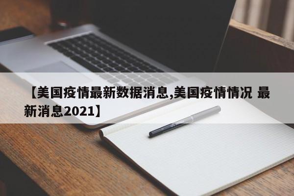 【美国疫情最新数据消息,美国疫情情况 最新消息2021】