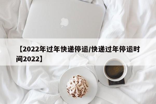【2022年过年快递停运/快递过年停运时间2022】