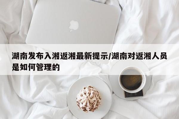 湖南发布入湘返湘最新提示/湖南对返湘人员是如何管理的