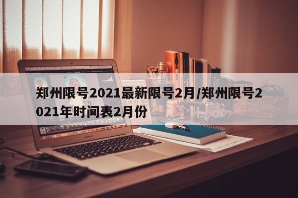 郑州限号2021最新限号2月/郑州限号2021年时间表2月份