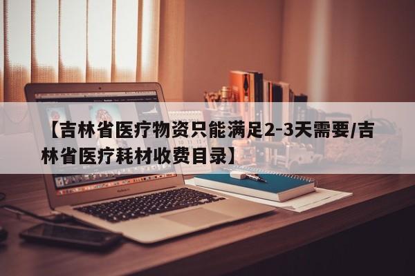 【吉林省医疗物资只能满足2-3天需要/吉林省医疗耗材收费目录】